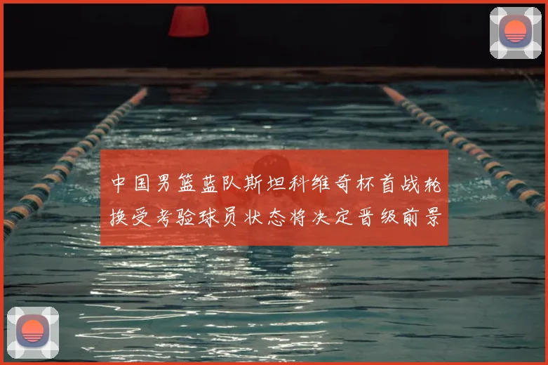 中国男篮蓝队斯坦科维奇杯首战轮换受考验球员状态将决定晋级前景