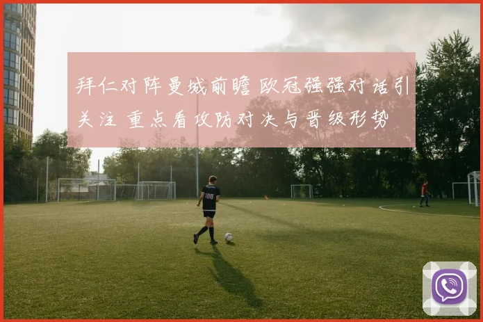 拜仁对阵曼城前瞻 欧冠强强对话引关注 重点看攻防对决与晋级形势