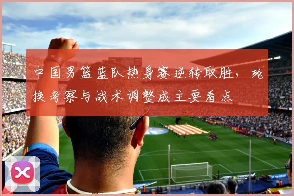 中国男篮蓝队热身赛逆转取胜，轮换考察与战术调整成主要看点