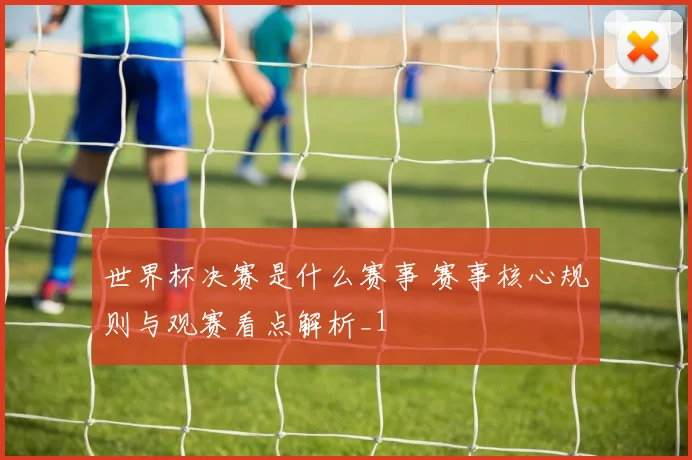 世界杯决赛是什么赛事 赛事核心规则与观赛看点解析_1