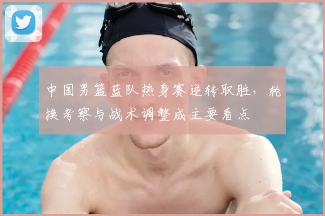 中国男篮蓝队热身赛逆转取胜，轮换考察与战术调整成主要看点