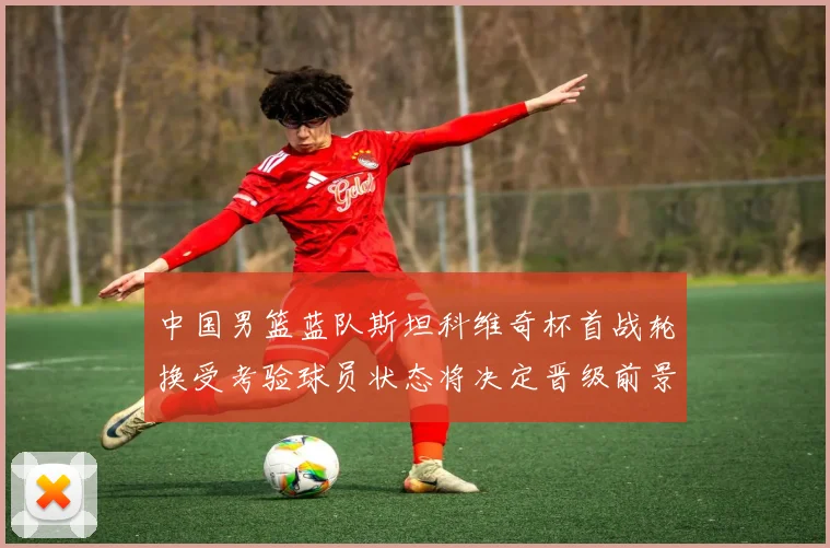 中国男篮蓝队斯坦科维奇杯首战轮换受考验球员状态将决定晋级前景