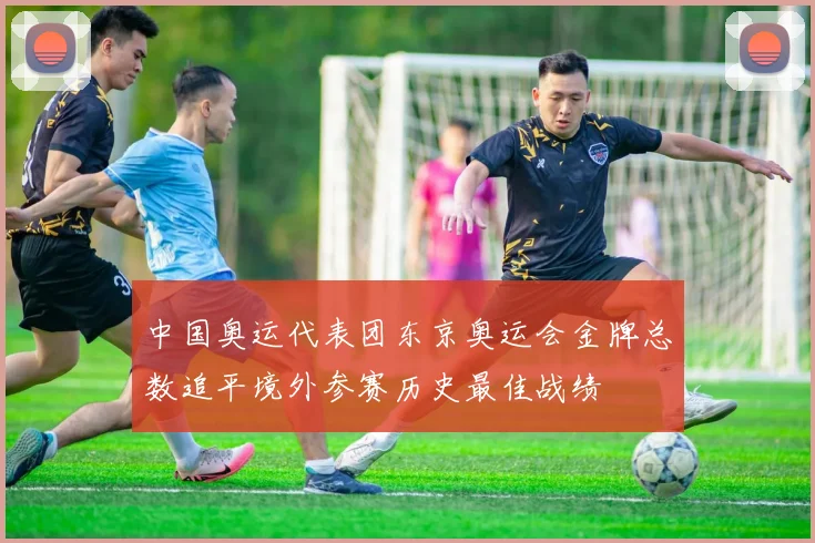 中国奥运代表团东京奥运会金牌总数追平境外参赛历史最佳战绩