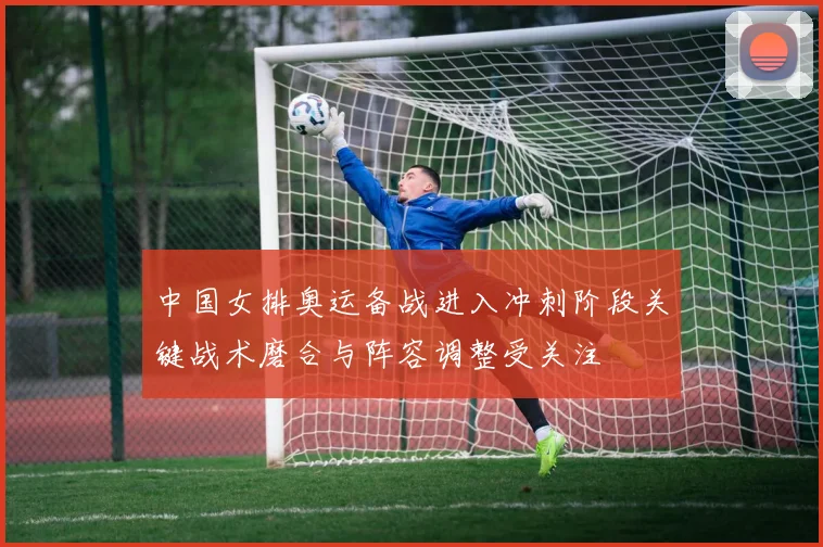 中国女排奥运备战进入冲刺阶段关键战术磨合与阵容调整受关注