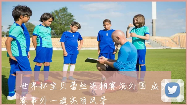 世界杯宝贝蕾丝亮相赛场外围 成为赛事外一道亮丽风景