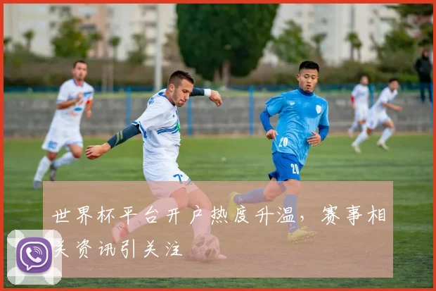 世界杯平台开户热度升温，赛事相关资讯引关注