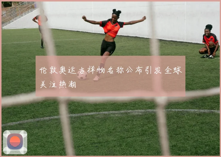 伦敦奥运吉祥物名称公布引发全球关注热潮