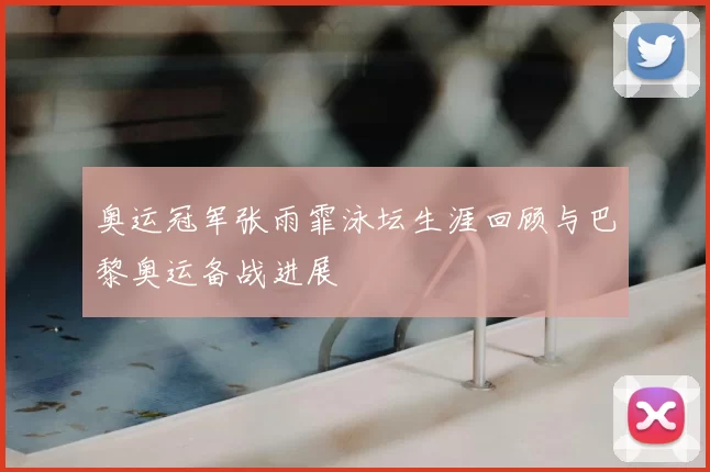 奥运冠军张雨霏泳坛生涯回顾与巴黎奥运备战进展