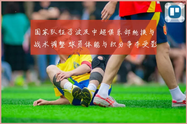 国家队征召波及中超俱乐部轮换与战术调整 球员体能与积分争夺受影响