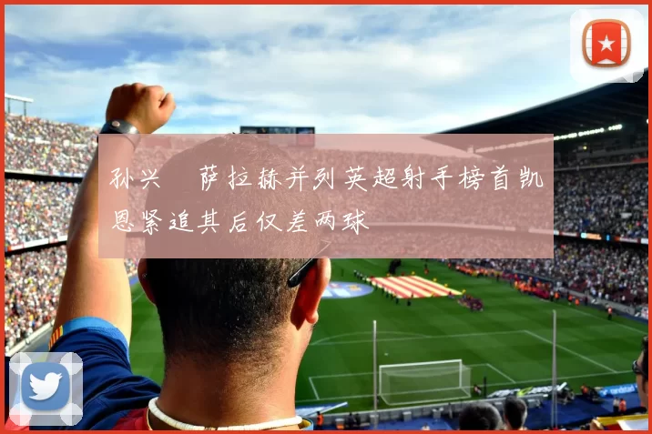 孙兴慜萨拉赫并列英超射手榜首凯恩紧追其后仅差两球