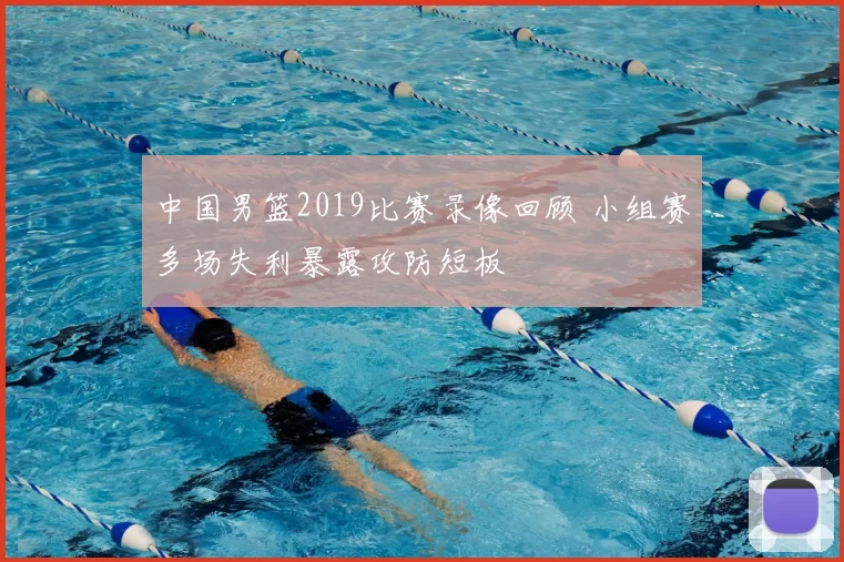 中国男篮2019比赛录像回顾 小组赛多场失利暴露攻防短板