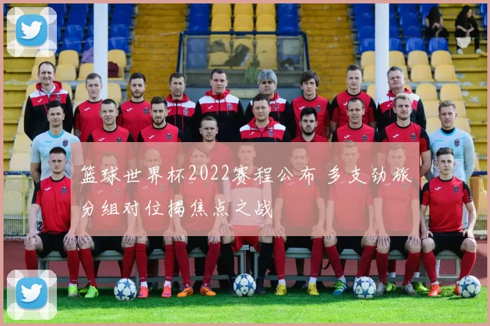 篮球世界杯2022赛程公布 多支劲旅分组对位揭焦点之战