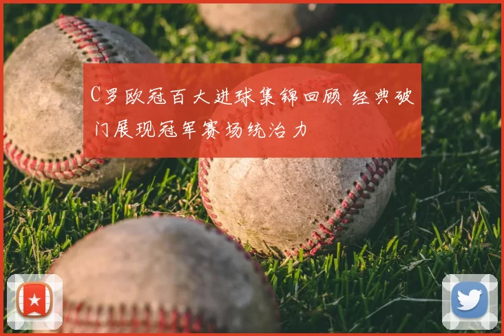C罗欧冠百大进球集锦回顾 经典破门展现冠军赛场统治力