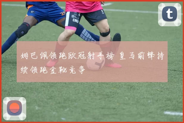 姆巴佩领跑欧冠射手榜 皇马前锋持续领跑金靴竞争