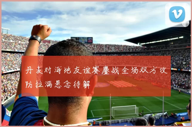 丹麦对海地友谊赛鏖战全场双方攻防拉满悬念待解