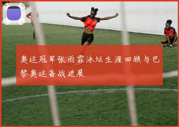 奥运冠军张雨霏泳坛生涯回顾与巴黎奥运备战进展