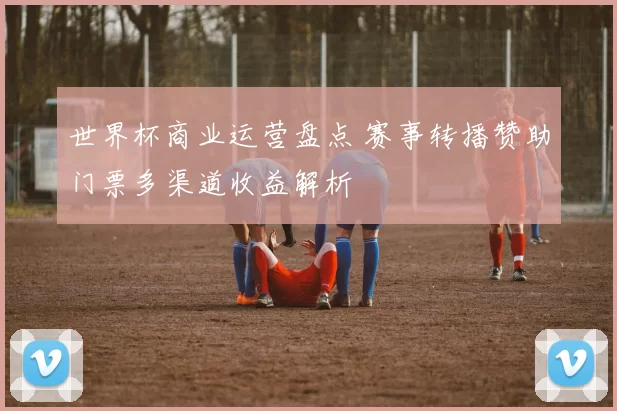 世界杯商业运营盘点 赛事转播赞助门票多渠道收益解析