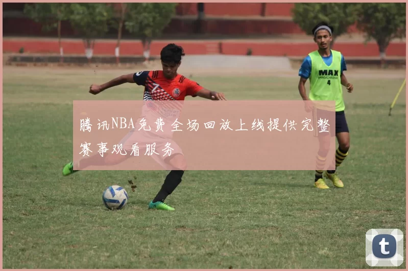 腾讯NBA免费全场回放上线提供完整赛事观看服务