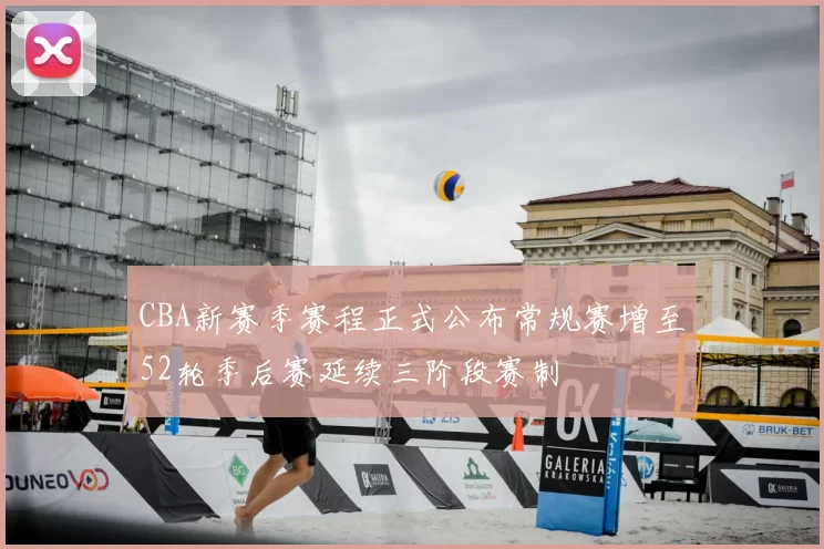 CBA新赛季赛程正式公布常规赛增至52轮季后赛延续三阶段赛制