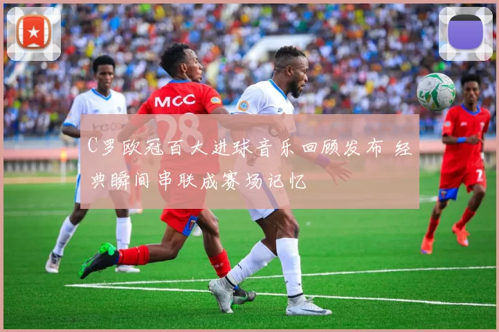 C罗欧冠百大进球音乐回顾发布 经典瞬间串联成赛场记忆