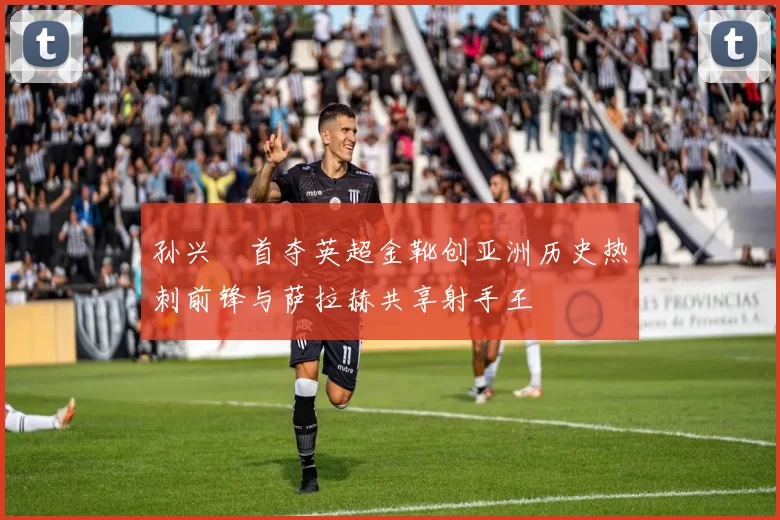 孙兴慜首夺英超金靴创亚洲历史热刺前锋与萨拉赫共享射手王