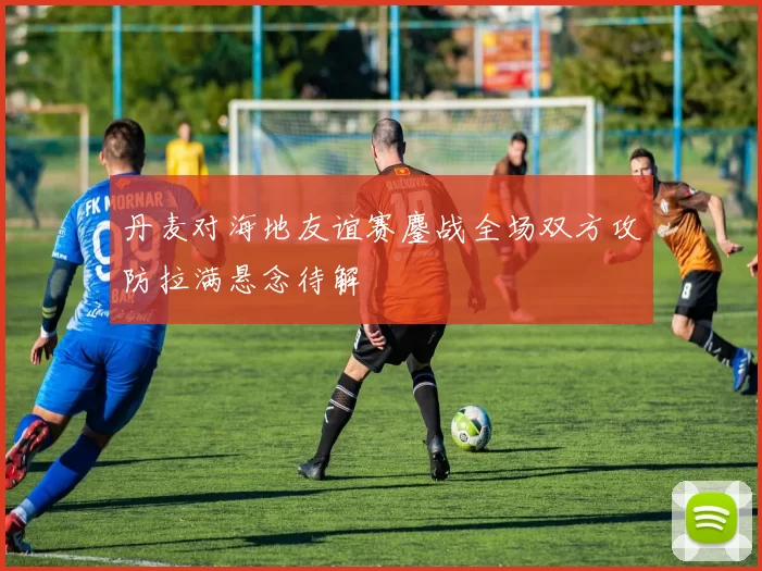 丹麦对海地友谊赛鏖战全场双方攻防拉满悬念待解