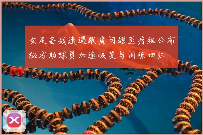 女足备战遭遇跟痛问题医疗组公布秘方助球员加速恢复与训练回归