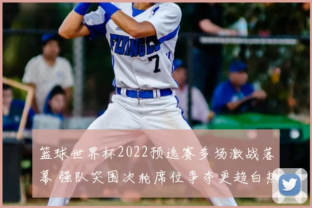 篮球世界杯2022预选赛多场激战落幕 强队突围次轮席位争夺更趋白热