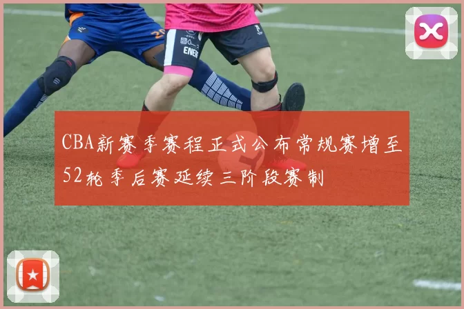 CBA新赛季赛程正式公布常规赛增至52轮季后赛延续三阶段赛制