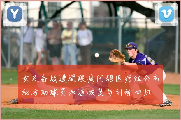 女足备战遭遇跟痛问题医疗组公布秘方助球员加速恢复与训练回归