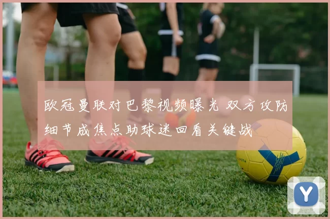 欧冠曼联对巴黎视频曝光 双方攻防细节成焦点助球迷回看关键战