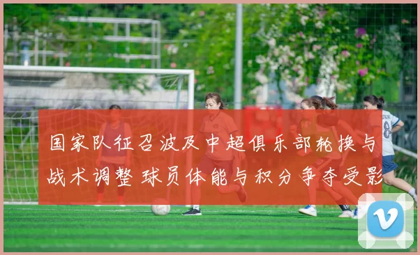 国家队征召波及中超俱乐部轮换与战术调整 球员体能与积分争夺受影响