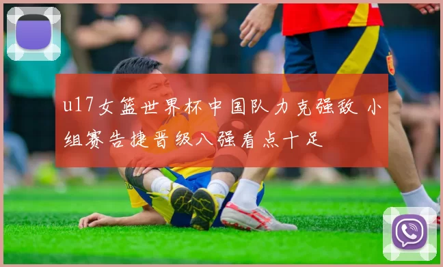 u17女篮世界杯中国队力克强敌 小组赛告捷晋级八强看点十足