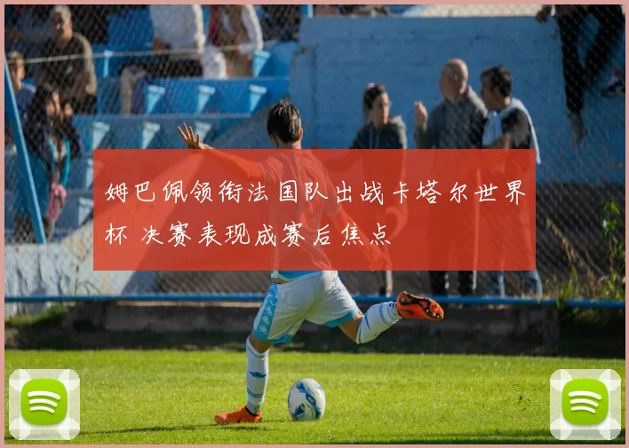 姆巴佩领衔法国队出战卡塔尔世界杯 决赛表现成赛后焦点