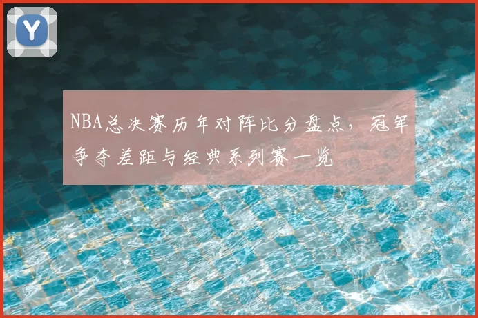 NBA总决赛历年对阵比分盘点，冠军争夺差距与经典系列赛一览