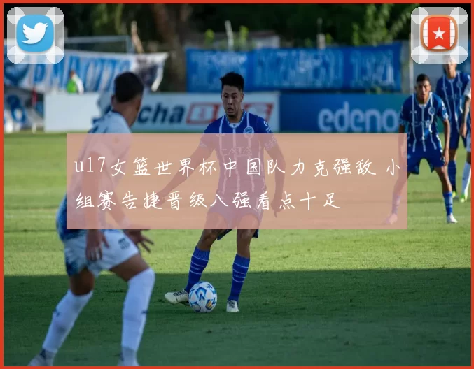 u17女篮世界杯中国队力克强敌 小组赛告捷晋级八强看点十足