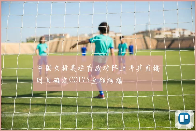 中国女排奥运首战对阵土耳其直播时间确定CCTV5全程转播