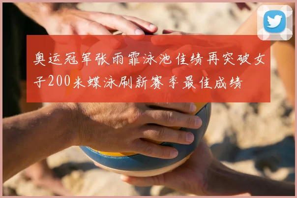 奥运冠军张雨霏泳池佳绩再突破女子200米蝶泳刷新赛季最佳成绩