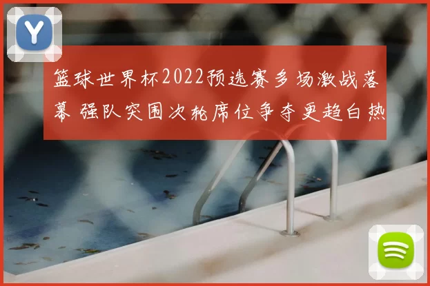 篮球世界杯2022预选赛多场激战落幕 强队突围次轮席位争夺更趋白热