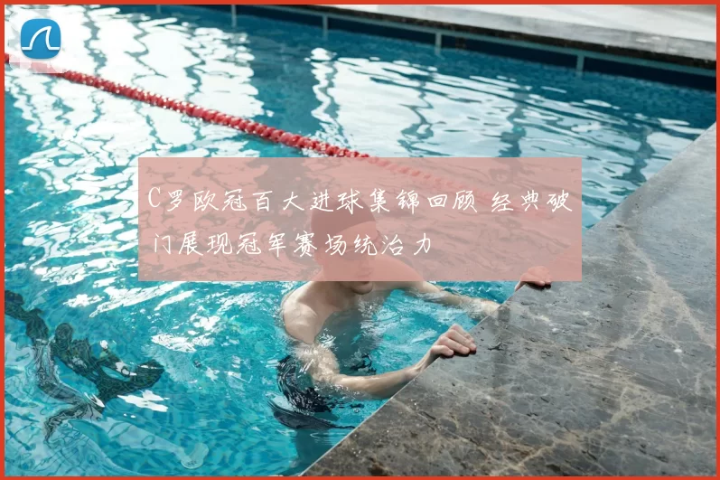 C罗欧冠百大进球集锦回顾 经典破门展现冠军赛场统治力