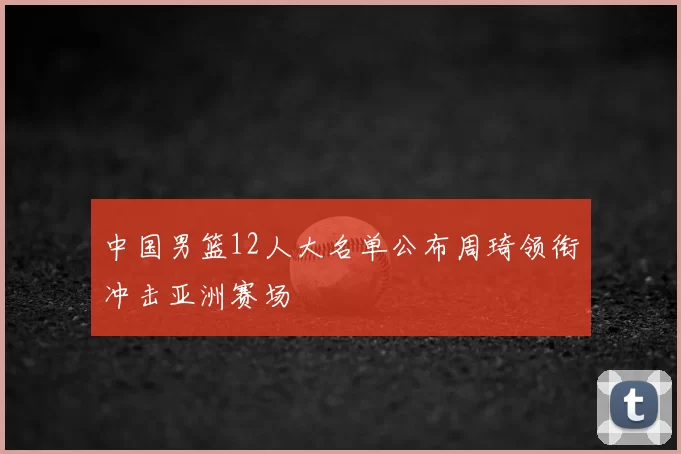 中国男篮12人大名单公布周琦领衔冲击亚洲赛场