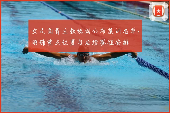 女足国青主教练刘公布集训名单，明确重点位置与后续赛程安排