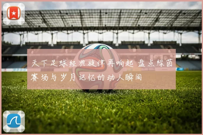 天下足球经典旋律再响起 盘点绿茵赛场与岁月记忆的动人瞬间